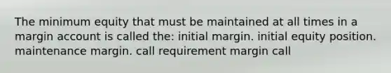 The minimum equity that must be maintained at all times in a margin account is called the: initial margin. initial equity position. maintenance margin. call requirement margin call