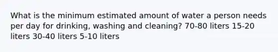 What is the minimum estimated amount of water a person needs per day for drinking, washing and cleaning? 70-80 liters 15-20 liters 30-40 liters 5-10 liters