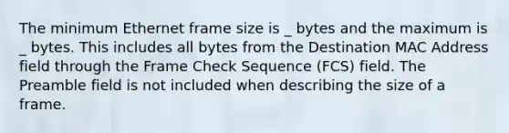 The minimum Ethernet frame size is _ bytes and the maximum is _ bytes. This includes all bytes from the Destination MAC Address field through the Frame Check Sequence (FCS) field. The Preamble field is not included when describing the size of a frame.