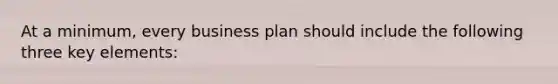 At a minimum, every business plan should include the following three key elements: