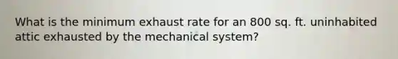 What is the minimum exhaust rate for an 800 sq. ft. uninhabited attic exhausted by the mechanical system?