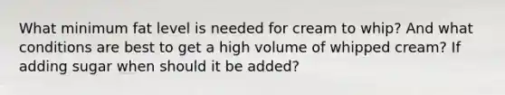 What minimum fat level is needed for cream to whip? And what conditions are best to get a high volume of whipped cream? If adding sugar when should it be added?