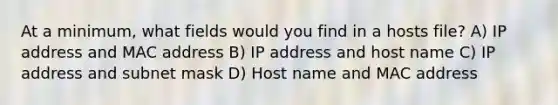 At a minimum, what fields would you find in a hosts file? A) IP address and MAC address B) IP address and host name C) IP address and subnet mask D) Host name and MAC address