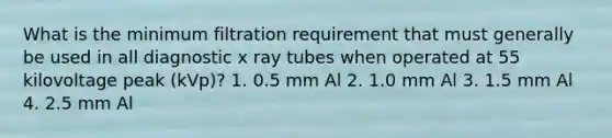 What is the minimum filtration requirement that must generally be used in all diagnostic x ray tubes when operated at 55 kilovoltage peak (kVp)? 1. 0.5 mm Al 2. 1.0 mm Al 3. 1.5 mm Al 4. 2.5 mm Al