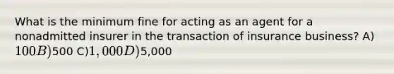 What is the minimum fine for acting as an agent for a nonadmitted insurer in the transaction of insurance business? A)100 B)500 C)1,000 D)5,000