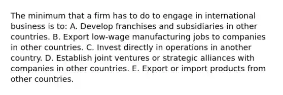 The minimum that a firm has to do to engage in international business is to: A. Develop franchises and subsidiaries in other countries. B. Export low-wage manufacturing jobs to companies in other countries. C. Invest directly in operations in another country. D. Establish joint ventures or strategic alliances with companies in other countries. E. Export or import products from other countries.