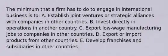 The minimum that a firm has to do to engage in international business is to: A. Establish joint ventures or strategic alliances with companies in other countries. B. Invest directly in operations in another country. C. Export low-wage manufacturing jobs to companies in other countries. D. Export or import products from other countries. E. Develop franchises and subsidiaries in other countries.