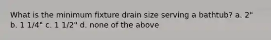 What is the minimum fixture drain size serving a bathtub? a. 2" b. 1 1/4" c. 1 1/2" d. none of the above