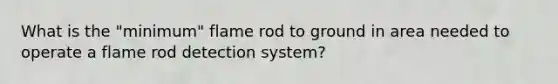 What is the "minimum" flame rod to ground in area needed to operate a flame rod detection system?