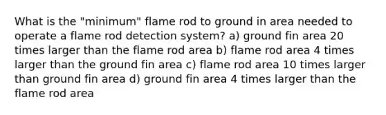 What is the "minimum" flame rod to ground in area needed to operate a flame rod detection system? a) ground fin area 20 times larger than the flame rod area b) flame rod area 4 times larger than the ground fin area c) flame rod area 10 times larger than ground fin area d) ground fin area 4 times larger than the flame rod area