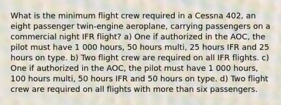 What is the minimum flight crew required in a Cessna 402, an eight passenger twin-engine aeroplane, carrying passengers on a commercial night IFR flight? a) One if authorized in the AOC, the pilot must have 1 000 hours, 50 hours multi, 25 hours IFR and 25 hours on type. b) Two flight crew are required on all IFR flights. c) One if authorized in the AOC, the pilot must have 1 000 hours, 100 hours multi, 50 hours IFR and 50 hours on type. d) Two flight crew are required on all flights with more than six passengers.