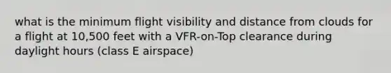 what is the minimum flight visibility and distance from clouds for a flight at 10,500 feet with a VFR-on-Top clearance during daylight hours (class E airspace)