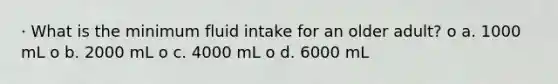 · What is the minimum fluid intake for an older adult? o a. 1000 mL o b. 2000 mL o c. 4000 mL o d. 6000 mL