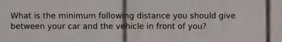 What is the minimum following distance you should give between your car and the vehicle in front of you?