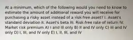 At a minimum, which of the following would you need to know to estimate the amount of additional reward you will receive for purchasing a risky asset instead of a risk-free asset? I. Asset's standard deviation II. Asset's beta III. Risk-free rate of return IV. Market risk premium A) I and III only B) II and IV only C) III and IV only D) I, III, and IV only E) I, II, III, and IV