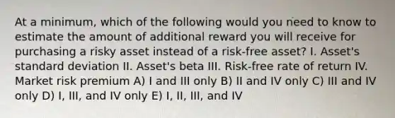 At a minimum, which of the following would you need to know to estimate the amount of additional reward you will receive for purchasing a risky asset instead of a risk-free asset? I. Asset's standard deviation II. Asset's beta III. Risk-free rate of return IV. Market risk premium A) I and III only B) II and IV only C) III and IV only D) I, III, and IV only E) I, II, III, and IV