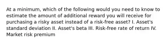 At a minimum, which of the following would you need to know to estimate the amount of additional reward you will receive for purchasing a risky asset instead of a risk-free asset? I. Asset's standard deviation II. Asset's beta III. Risk-free rate of return IV. Market risk premium