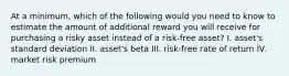 At a minimum, which of the following would you need to know to estimate the amount of additional reward you will receive for purchasing a risky asset instead of a risk-free asset? I. asset's standard deviation II. asset's beta III. risk-free rate of return IV. market risk premium