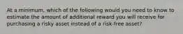 At a minimum, which of the following would you need to know to estimate the amount of additional reward you will receive for purchasing a risky asset instead of a risk-free asset?