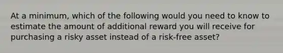 At a minimum, which of the following would you need to know to estimate the amount of additional reward you will receive for purchasing a risky asset instead of a risk-free asset?