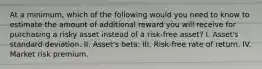 At a minimum, which of the following would you need to know to estimate the amount of additional reward you will receive for purchasing a risky asset instead of a risk-free asset? I. Asset's standard deviation. II. Asset's beta. III. Risk-free rate of return. IV. Market risk premium.