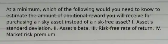 At a minimum, which of the following would you need to know to estimate the amount of additional reward you will receive for purchasing a risky asset instead of a risk-free asset? I. Asset's <a href='https://www.questionai.com/knowledge/kqGUr1Cldy-standard-deviation' class='anchor-knowledge'>standard deviation</a>. II. Asset's beta. III. Risk-free rate of return. IV. Market risk premium.