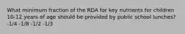 What minimum fraction of the RDA for key nutrients for children 10-12 years of age should be provided by public school lunches? -1/4 -1/8 -1/2 -1/3