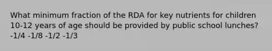 What minimum fraction of the RDA for key nutrients for children 10-12 years of age should be provided by public school lunches? -1/4 -1/8 -1/2 -1/3