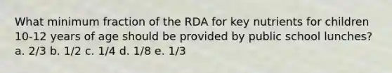 What minimum fraction of the RDA for key nutrients for children 10-12 years of age should be provided by public school lunches? a. 2/3 b. 1/2 c. 1/4 d. 1/8 e. 1/3