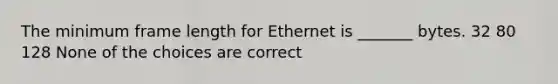 The minimum frame length for Ethernet is _______ bytes. 32 80 128 None of the choices are correct