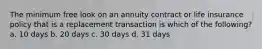 The minimum free look on an annuity contract or life insurance policy that is a replacement transaction is which of the following? a. 10 days b. 20 days c. 30 days d. 31 days