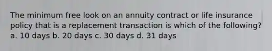 The minimum free look on an annuity contract or life insurance policy that is a replacement transaction is which of the following? a. 10 days b. 20 days c. 30 days d. 31 days