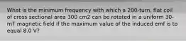 What is the minimum frequency with which a 200-turn, flat coil of cross sectional area 300 cm2 can be rotated in a uniform 30-mT magnetic field if the maximum value of the induced emf is to equal 8.0 V?