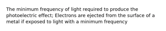 The minimum frequency of light required to produce the photoelectric effect; Electrons are ejected from the surface of a metal if exposed to light with a minimum frequency