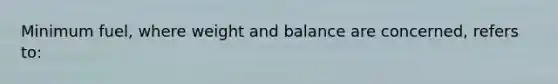 Minimum fuel, where weight and balance are concerned, refers to: