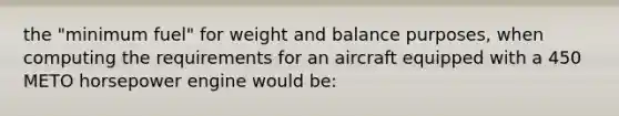 the "minimum fuel" for weight and balance purposes, when computing the requirements for an aircraft equipped with a 450 METO horsepower engine would be: