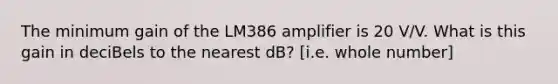 The minimum gain of the LM386 amplifier is 20 V/V. What is this gain in deciBels to the nearest dB? [i.e. whole number]