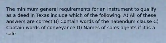 The minimum general requirements for an instrument to qualify as a deed in Texas include which of the following: A) All of these answers are correct B) Contain words of the habendum clause C) Contain words of conveyance D) Names of sales agents if it is a sale