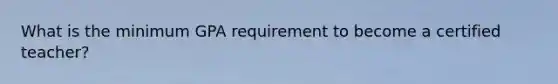 What is the minimum GPA requirement to become a certified teacher?