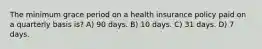 The minimum grace period on a health insurance policy paid on a quarterly basis is? A) 90 days. B) 10 days. C) 31 days. D) 7 days.