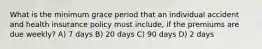 What is the minimum grace period that an individual accident and health insurance policy must include, if the premiums are due weekly? A) 7 days B) 20 days C) 90 days D) 2 days