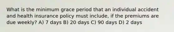 What is the minimum grace period that an individual accident and health insurance policy must include, if the premiums are due weekly? A) 7 days B) 20 days C) 90 days D) 2 days