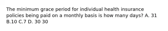 The minimum grace period for individual health insurance policies being paid on a monthly basis is how many days? A. 31 B.10 C.7 D. 30 30