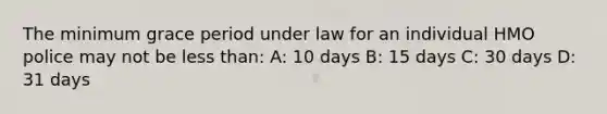 The minimum grace period under law for an individual HMO police may not be less than: A: 10 days B: 15 days C: 30 days D: 31 days