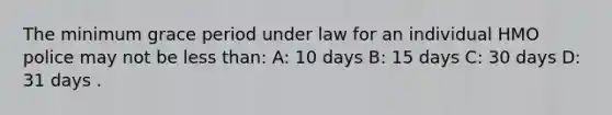 The minimum grace period under law for an individual HMO police may not be less than: A: 10 days B: 15 days C: 30 days D: 31 days .