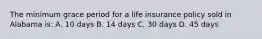 The minimum grace period for a life insurance policy sold in Alabama is: A. 10 days B. 14 days C. 30 days D. 45 days