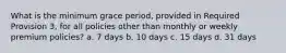 What is the minimum grace period, provided in Required Provision 3, for all policies other than monthly or weekly premium policies? a. 7 days b. 10 days c. 15 days d. 31 days