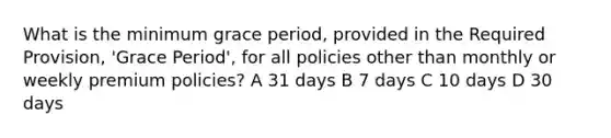 What is the minimum grace period, provided in the Required Provision, 'Grace Period', for all policies other than monthly or weekly premium policies? A 31 days B 7 days C 10 days D 30 days