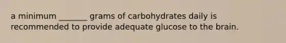 a minimum _______ grams of carbohydrates daily is recommended to provide adequate glucose to the brain.