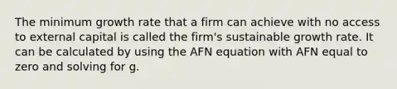 The minimum growth rate that a firm can achieve with no access to external capital is called the firm's sustainable growth rate. It can be calculated by using the AFN equation with AFN equal to zero and solving for g.